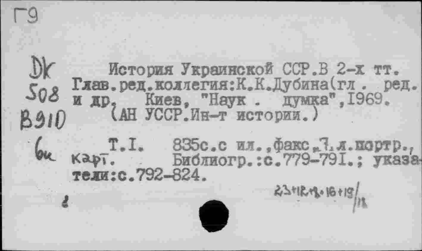 ﻿Г9
Dlr Sq<8 MiD
История Украинской ССР.В 2-х тт. Глав.ред.коллегия:К.К.Дубина(гл . ред. и др, Киев, "Наук . думка", 1969.
(АН УССР.Ин-т истории.)
T.I. 835с.с ил.,факс,Ял.партр., К^>». Библиогр. :с.779-791. ; указатели : с. 792-824.